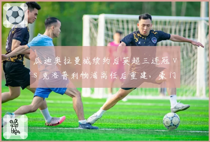 瓜迪奥拉曼城续约后英超三连冠 vs 克洛普利物浦离任后重建，豪门教练选择影响长期走势