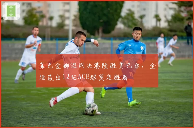 莱巴金娜温网决赛险胜贾巴尔，全场轰出12记ACE球奠定胜局