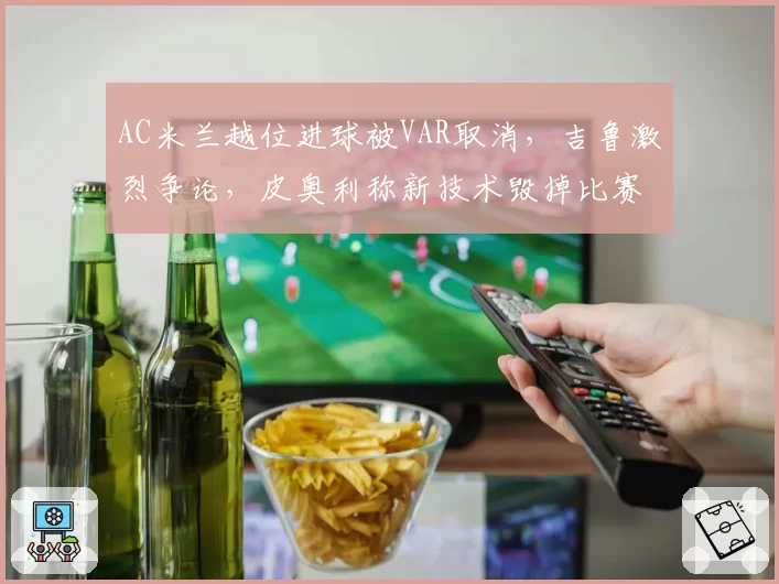 AC米兰越位进球被VAR取消，吉鲁激烈争论，皮奥利称新技术毁掉比赛？