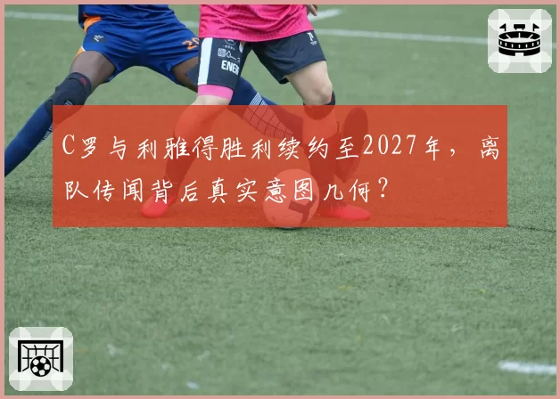 C罗与利雅得胜利续约至2027年，离队传闻背后真实意图几何？