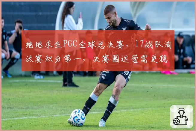 绝地求生PGC全球总决赛,17战队淘汰赛积分第一,决赛圈运营需更稳健