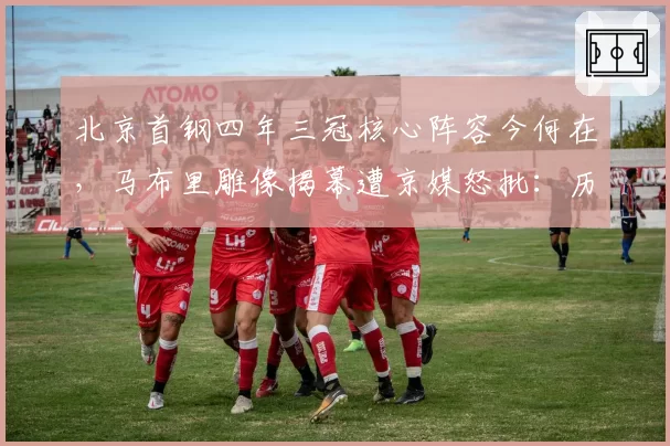 北京首钢四年三冠核心阵容今何在，马布里雕像揭幕遭京媒怒批：历史被篡改