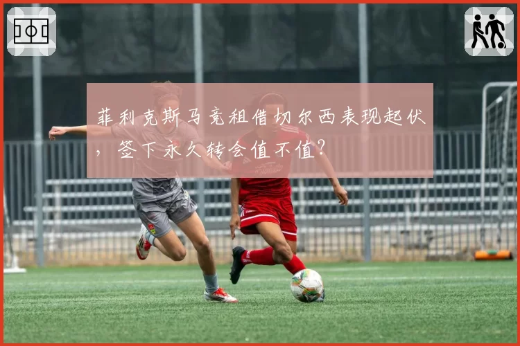 菲利克斯马竞租借切尔西表现起伏，签下永久转会值不值？