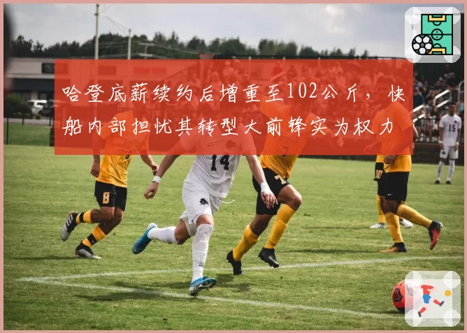 哈登底薪续约后增重至102公斤,快船内部担忧其转型大前锋实为权力斗争
