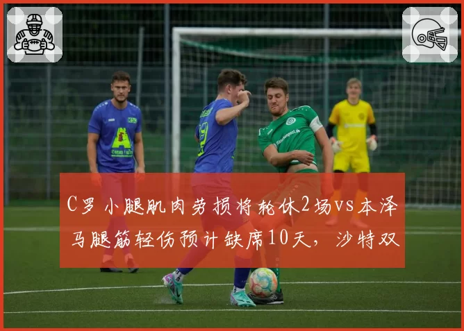 C罗小腿肌肉劳损将轮休2场vs本泽马腿筋轻伤预计缺席10天，沙特双雄巨星负荷管理路径各异