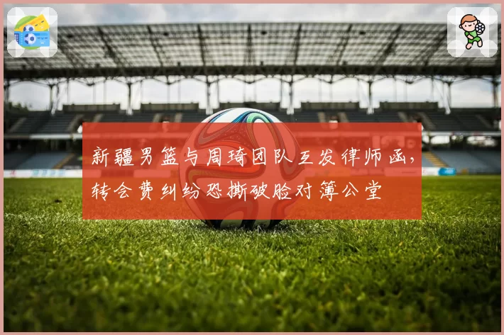 新疆男篮与周琦团队互发律师函,转会费纠纷恐撕破脸对簿公堂