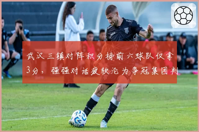 武汉三镇对阵积分榜前六球队仅拿3分，强强对话疲软沦为争冠集团判官
