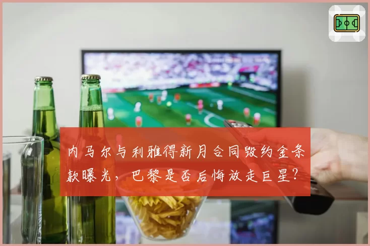 内马尔与利雅得新月合同毁约金条款曝光，巴黎是否后悔放走巨星？
