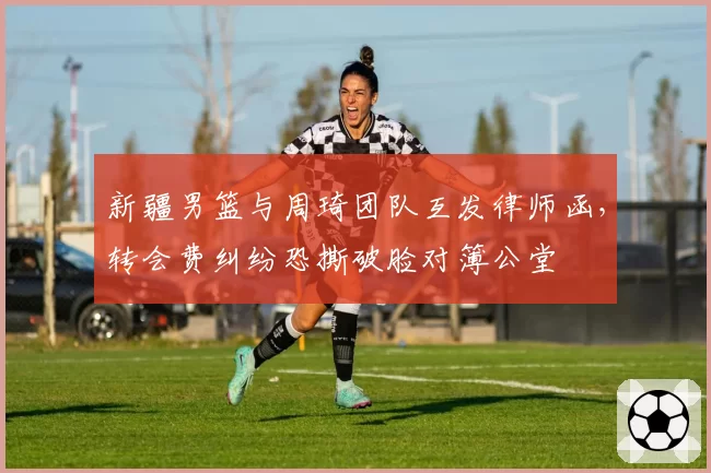 新疆男篮与周琦团队互发律师函,转会费纠纷恐撕破脸对簿公堂