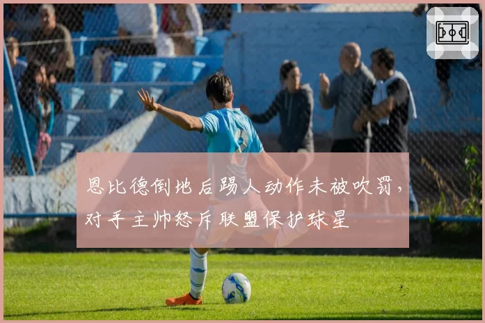 恩比德倒地后踢人动作未被吹罚，对手主帅怒斥联盟保护球星