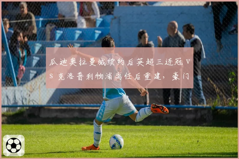 瓜迪奥拉曼城续约后英超三连冠 vs 克洛普利物浦离任后重建,豪门教练选择影响长期走势