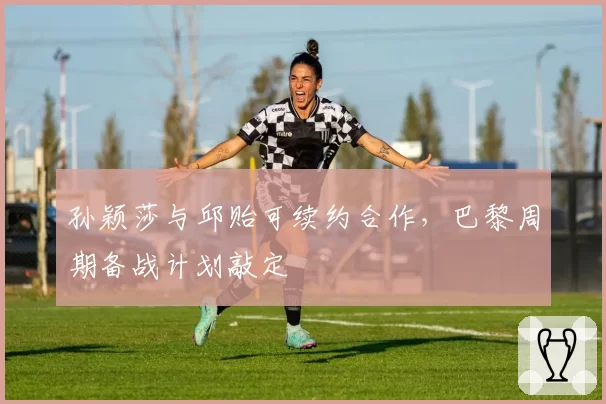 孙颖莎与邱贻可续约合作,巴黎周期备战计划敲定