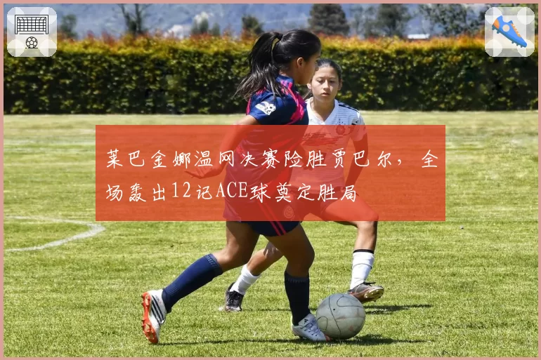 莱巴金娜温网决赛险胜贾巴尔，全场轰出12记ACE球奠定胜局