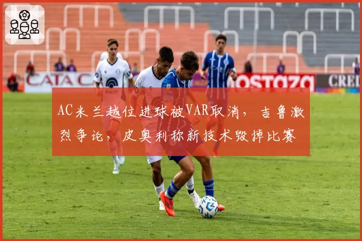 AC米兰越位进球被VAR取消，吉鲁激烈争论，皮奥利称新技术毁掉比赛？