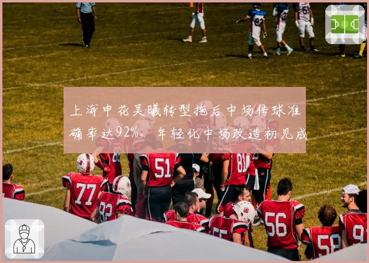 上海申花吴曦转型拖后中场传球准确率达92%,年轻化中场改造初见成效