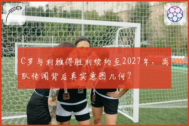 C罗与利雅得胜利续约至2027年，离队传闻背后真实意图几何？
