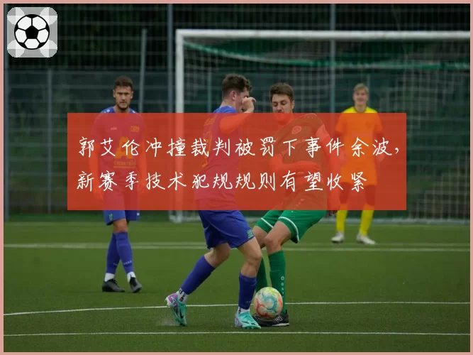 郭艾伦冲撞裁判被罚下事件余波，新赛季技术犯规规则有望收紧