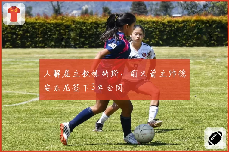 人解雇主教练纳斯，前火箭主帅德安东尼签下3年合同