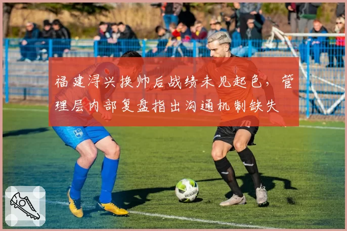 福建浔兴换帅后战绩未见起色,管理层内部复盘指出沟通机制缺失