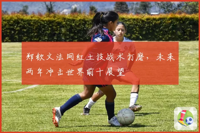 郑钦文法网红土技战术打磨,未来两年冲击世界前十展望