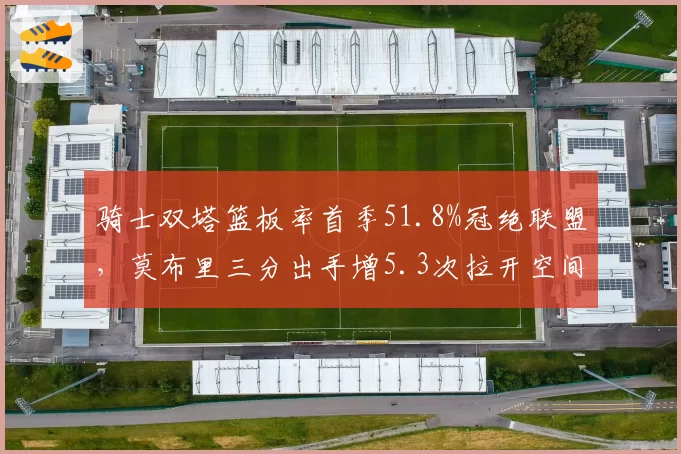 骑士双塔篮板率首季51.8%冠绝联盟，莫布里三分出手增5.3次拉开空间成效值得关注