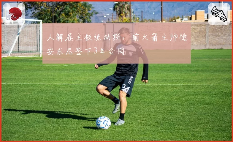 人解雇主教练纳斯,前火箭主帅德安东尼签下3年合同