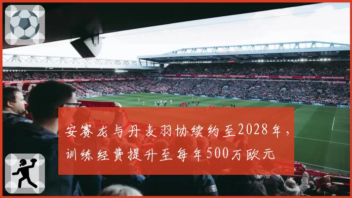 安赛龙与丹麦羽协续约至2028年，训练经费提升至每年500万欧元