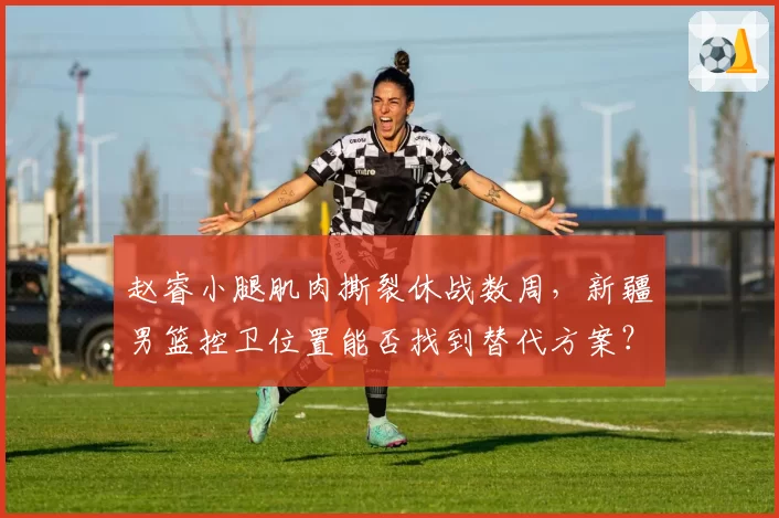 赵睿小腿肌肉撕裂休战数周,新疆男篮控卫位置能否找到替代方案?
