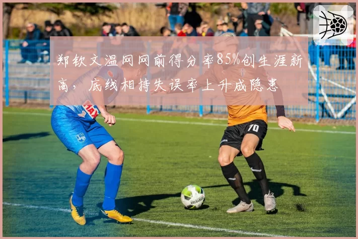 郑钦文温网网前得分率85%创生涯新高,底线相持失误率上升成隐患