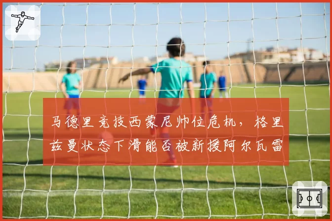 马德里竞技西蒙尼帅位危机,格里兹曼状态下滑能否被新援阿尔瓦雷斯激活?