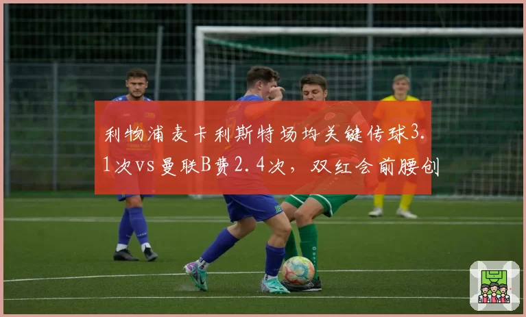 利物浦麦卡利斯特场均关键传球3.1次vs曼联B费2.4次,双红会前腰创造力数据对决