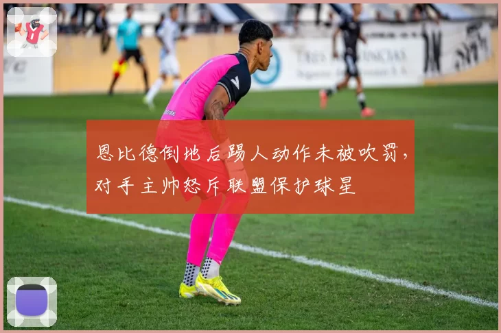 恩比德倒地后踢人动作未被吹罚,对手主帅怒斥联盟保护球星