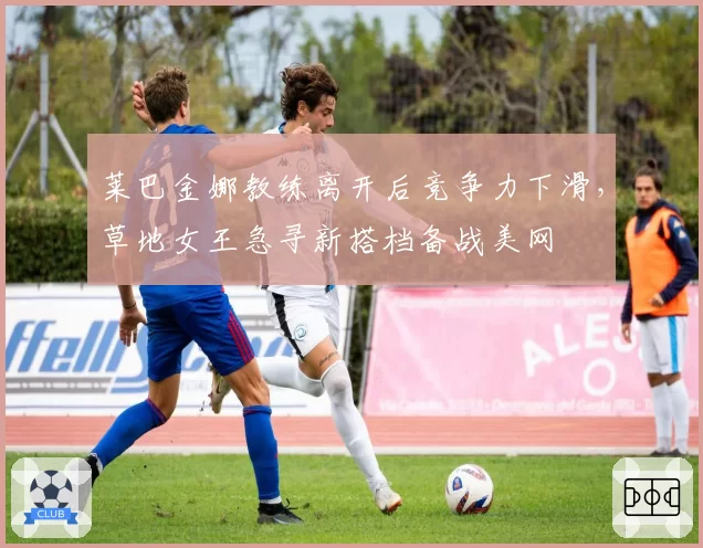 莱巴金娜教练离开后竞争力下滑,草地女王急寻新搭档备战美网