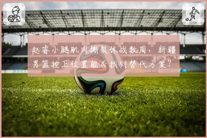 赵睿小腿肌肉撕裂休战数周,新疆男篮控卫位置能否找到替代方案?