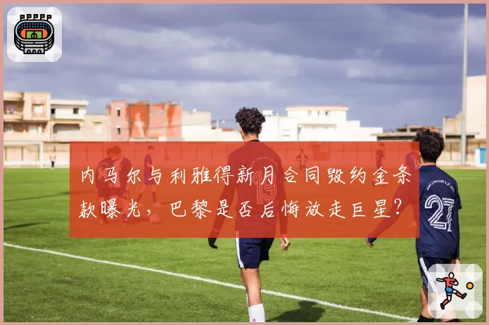 内马尔与利雅得新月合同毁约金条款曝光，巴黎是否后悔放走巨星？