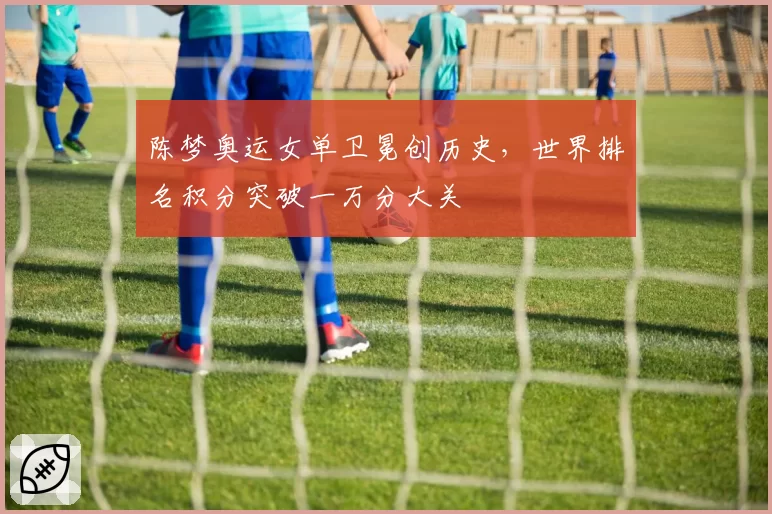 陈梦奥运女单卫冕创历史,世界排名积分突破一万分大关