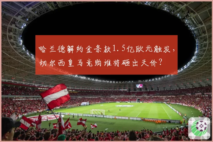 哈兰德解约金条款1.5亿欧元触发,切尔西皇马竞购谁将砸出天价?