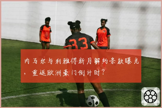 内马尔与利雅得新月解约条款曝光，重返欧洲豪门倒计时？