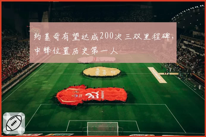 约基奇有望达成200次三双里程碑，中锋位置历史第一人
