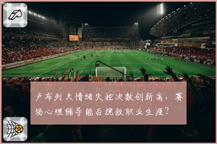 卢布列夫情绪失控次数创新高，赛场心理辅导能否挽救职业生涯？
